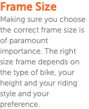 Frame Size Making sure you choose the correct frame size is of paramount importance. The right size frame depends on the type of bike, your height and your riding style and your preference.